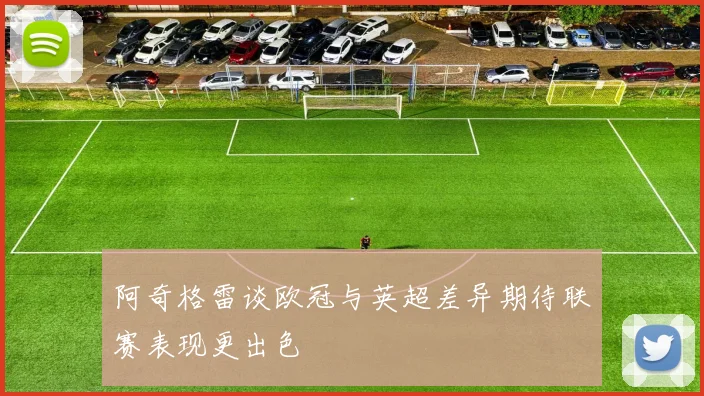 阿奇格雷谈欧冠与英超差异期待联赛表现更出色