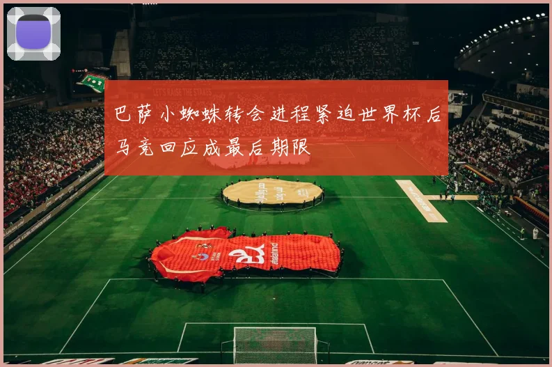 巴萨小蜘蛛转会进程紧迫世界杯后马竞回应成最后期限