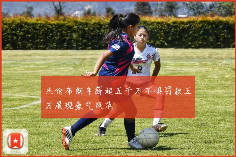 杰伦布朗年薪超五千万不惧罚款五万展现豪气风范