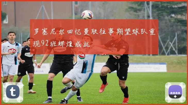 罗塞尼尔回忆曼联往事期望球队重现92班辉煌成就