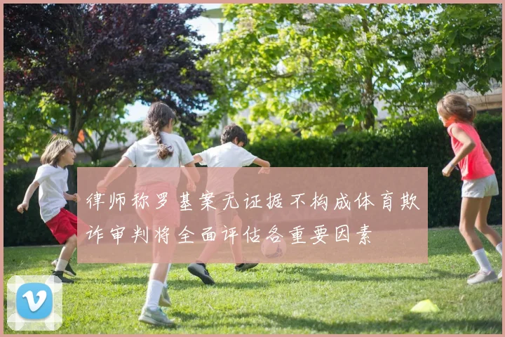 律师称罗基案无证据不构成体育欺诈审判将全面评估各重要因素