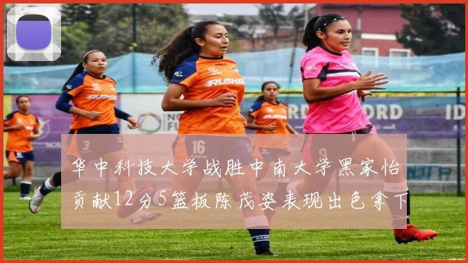 华中科技大学战胜中南大学黑家怡贡献12分5篮板陈茂姿表现出色拿下19分7篮板