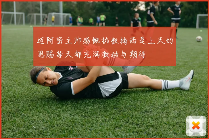 迈阿密主帅感慨执教梅西是上天的恩赐每天都充满激动与期待