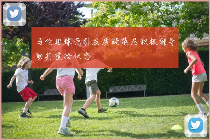 马伦进球荒引发质疑范尼积极辅导助其重拾状态