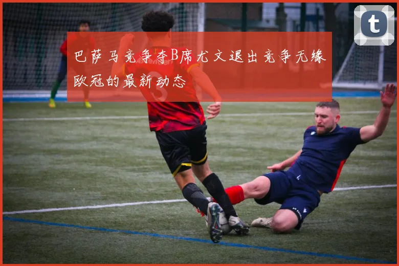 巴萨马竞争夺B席尤文退出竞争无缘欧冠的最新动态