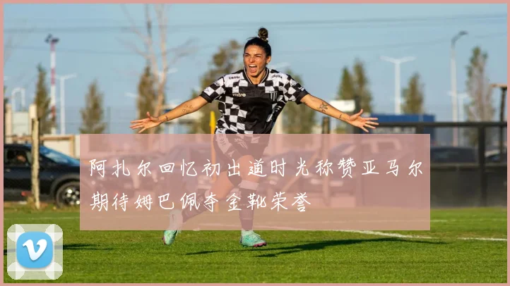 阿扎尔回忆初出道时光称赞亚马尔期待姆巴佩夺金靴荣誉