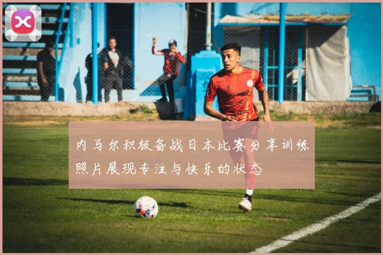 内马尔积极备战日本比赛分享训练照片展现专注与快乐的状态
