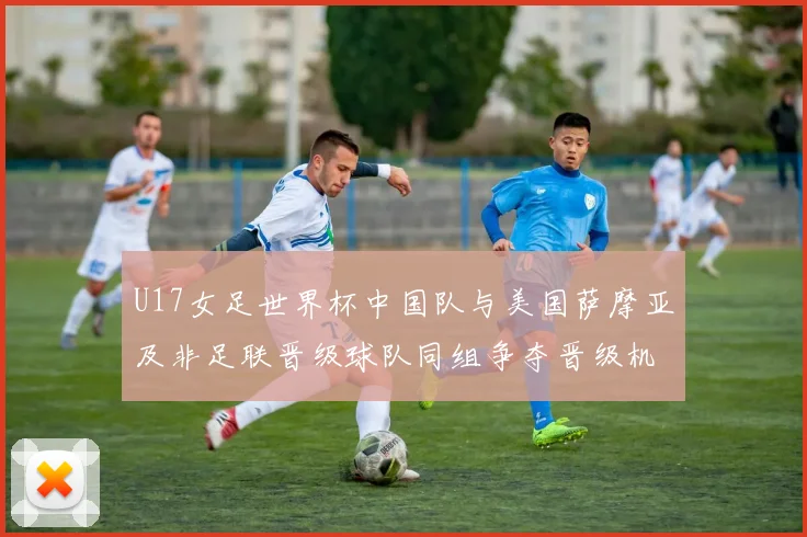 U17女足世界杯中国队与美国萨摩亚及非足联晋级球队同组争夺晋级机会