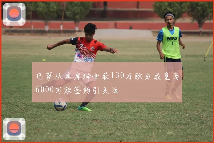 巴萨从库库转会获130万欧分成皇马6000万欧签约引关注