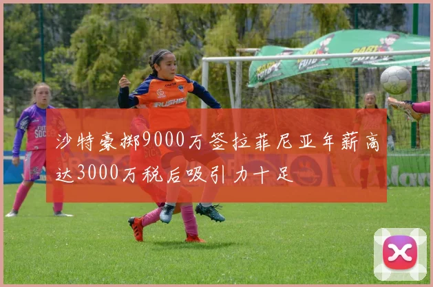 沙特豪掷9000万签拉菲尼亚年薪高达3000万税后吸引力十足