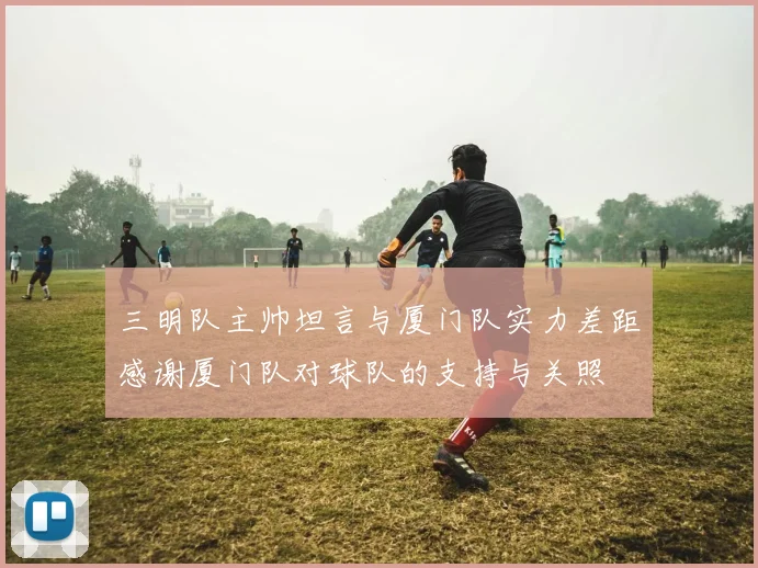 三明队主帅坦言与厦门队实力差距感谢厦门队对球队的支持与关照