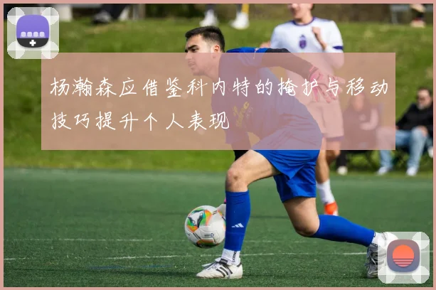 杨瀚森应借鉴科内特的掩护与移动技巧提升个人表现